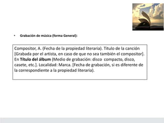 • Grabación de música (forma General):
Compositor, A. (Fecha de la propiedad literaria). Titulo de la canción
[Grabada por el artista, en caso de que no sea también el compositor].
En Título del álbum (Medio de grabación: disco compacto, disco,
casete, etc.]. Localidad: Marca. [Fecha de grabación, si es diferente de
la correspondiente a la propiedad literaria).
 