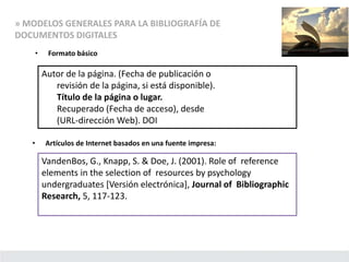 » MODELOS GENERALES PARA LA BIBLIOGRAFÍA DE
DOCUMENTOS DIGITALES
• Formato básico
Autor de la página. (Fecha de publicación o
revisión de la página, si está disponible).
Título de la página o lugar.
Recuperado (Fecha de acceso), desde
(URL-dirección Web). DOI
• Artículos de Internet basados en una fuente impresa:
VandenBos, G., Knapp, S. & Doe, J. (2001). Role of reference
elements in the selection of resources by psychology
undergraduates [Versión electrónica], Journal of Bibliographic
Research, 5, 117-123.
 