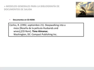 » MODELOS GENERALES PARA LA BIBLIOGRAFÍA DE
DOCUMENTOS DE SALIDA
• Documentos en CD-ROM:
Corliss, R. (1992, septiembre 21). Sleepwalking into a
mess [Reseña de la película Husbands and
wives],[CD Rom]. Time Almanac.
Washington, DC: Compact Publishing Inc.
 
