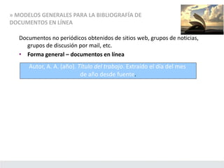» MODELOS GENERALES PARA LA BIBLIOGRAFÍA DE
DOCUMENTOS EN LÍNEA
Documentos no periódicos obtenidos de sitios web, grupos de noticias,
grupos de discusión por mail, etc.
• Forma general – documentos en línea
Autor, A. A. (año). Título del trabajo. Extraído el día del mes
de año desde fuente.
 