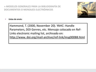 » MODELOS GENERALES PARA LA BIBLIOGRAFÍA DE
DOCUMENTOS O MENSAJES ELECTRÓINICOS
• Listas de envío:
Hammond, T. (2000, November 20). YAHC: Handle
Parameters, DOI Genres, etc. Mensaje colocado en Ref-
Links electronic mailing list, archivado en:
http://www. doi.org/mail-archive/ref-link/msg00088.html
 