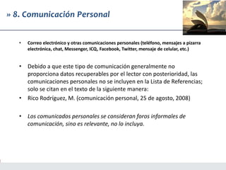 » 8. Comunicación Personal
• Correo electrónico y otras comunicaciones personales (teléfono, mensajes a pizarra
electrónica, chat, Messenger, ICQ, Facebook, Twitter, mensaje de celular, etc.)
• Debido a que este tipo de comunicación generalmente no
proporciona datos recuperables por el lector con posterioridad, las
comunicaciones personales no se incluyen en la Lista de Referencias;
solo se citan en el texto de la siguiente manera:
• Rico Rodríguez, M. (comunicación personal, 25 de agosto, 2008)
• Los comunicados personales se consideran foros informales de
comunicación, sino es relevante, no lo incluya.
 