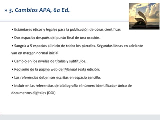 » 3. Cambios APA, 6a Ed.
• Estándares éticos y legales para la publicación de obras científicas
• Dos espacios después del punto final de una oración.
• Sangría a 5 espacios al inicio de todos los párrafos. Segundas líneas en adelante
van en margen normal inicial.
• Cambio en los niveles de títulos y subtítulos.
• Rediseño de la página web del Manual sexta edición.
• Las referencias deben ser escritas en espacio sencillo.
• Incluir en las referencias de bibliografía el número identificador único de
documentos digitales (DOI)
 