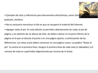• Ejemplos de citas y referencias para documentos electrónicos, como sitios web, blogs,
podcasts, etcétera.
• No es necesario mencionar el día en que se recuperó el material del Internet.
• Agregar notas al pie. En esta edición se permiten abiertamente las notas al pie de
página, y se advierte de no abusar de ellas. Se deben colocar en la parte inferior de la
página en la que se discute el punto o en una página aparte, a continuación de las
Referencias. Las notas al pie deben comenzar en una página nueva. La palabra "Notas al
pie" se centra en la primera línea. Sangrar la primera línea de cada nota (1 tabulador) y el
número de nota en superíndice (ligeramente por encima de la línea).
 