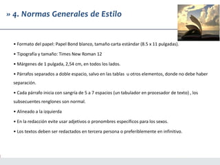 » 4. Normas Generales de Estilo
• Formato del papel: Papel Bond blanco, tamaño carta estándar (8.5 x 11 pulgadas).
• Tipografía y tamaño: Times New Roman 12
• Márgenes de 1 pulgada, 2,54 cm, en todos los lados.
• Párrafos separados a doble espacio, salvo en las tablas u otros elementos, donde no debe haber
separación.
• Cada párrafo inicia con sangría de 5 a 7 espacios (un tabulador en procesador de texto) , los
subsecuentes renglones son normal.
• Alineado a la izquierda
• En la redacción evite usar adjetivos o pronombres específicos para los sexos.
• Los textos deben ser redactados en tercera persona o preferiblemente en infinitivo.
 
