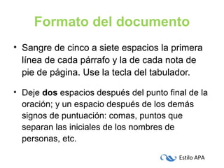 Estilo APA
Formato del documento
• Sangre de cinco a siete espacios la primera
línea de cada párrafo y la de cada nota de
pie de página. Use la tecla del tabulador.
• Deje dos espacios después del punto final de la
oración; y un espacio después de los demás
signos de puntuación: comas, puntos que
separan las iniciales de los nombres de
personas, etc.
 