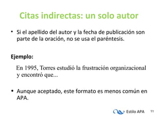 Estilo APA 11
Citas indirectas: un solo autor
• Si el apellido del autor y la fecha de publicación son
parte de la oración, no se usa el paréntesis.
Ejemplo:
En 1995, Torres estudió la frustración organizacional
y encontró que...
• Aunque aceptado, este formato es menos común en
APA.
 