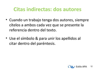 Estilo APA 12
Citas indirectas: dos autores
• Cuando un trabajo tenga dos autores, siempre
cítelos a ambos cada vez que se presente la
referencia dentro del texto.
• Use el símbolo & para unir los apellidos al
citar dentro del paréntesis.
 