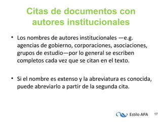 Estilo APA 17
Citas de documentos con
autores institucionales
• Los nombres de autores institucionales —e.g.
agencias de gobierno, corporaciones, asociaciones,
grupos de estudio—por lo general se escriben
completos cada vez que se citan en el texto.
• Si el nombre es extenso y la abreviatura es conocida,
puede abreviarlo a partir de la segunda cita.
 