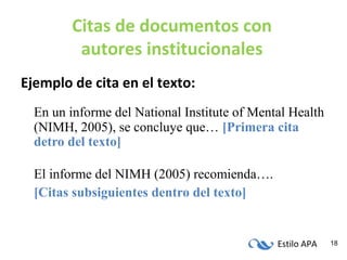 Estilo APA 18
Citas de documentos con
autores institucionales
Ejemplo de cita en el texto:
En un informe del National Institute of Mental Health
(NIMH, 2005), se concluye que… [Primera cita
detro del texto]
El informe del NIMH (2005) recomienda….
[Citas subsiguientes dentro del texto]
 