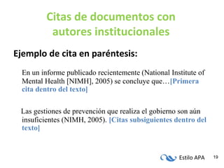 Estilo APA 19
Citas de documentos con
autores institucionales
Ejemplo de cita en paréntesis:
En un informe publicado recientemente (National Institute of
Mental Health [NIMH], 2005) se concluye que…[Primera
cita dentro del texto]
Las gestiones de prevención que realiza el gobierno son aún
insuficientes (NIMH, 2005). [Citas subsiguientes dentro del
texto]
 