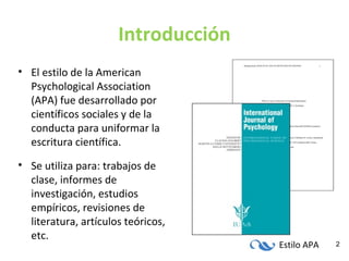 Estilo APA 2
Introducción
• El estilo de la American
Psychological Association
(APA) fue desarrollado por
científicos sociales y de la
conducta para uniformar la
escritura científica.
• Se utiliza para: trabajos de
clase, informes de
investigación, estudios
empíricos, revisiones de
literatura, artículos teóricos,
etc.
 