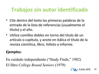 Estilo APA 20
Trabajos sin autor identificado
• Cite dentro del texto las primeras palabras de la
entrada de la lista de referencias (usualmente el
título) y el año.
• Utilice comillas dobles en torno del título de un
artículo o capítulo, y anote en itálica el título de la
revista cientítica, libro, folleto o informe.
Ejemplos:
En cuidado independiente (“Study Finds,” 1982)
El libro College Bound Seniors (1979)
 