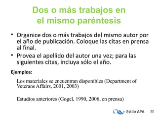 Estilo APA 22
Dos o más trabajos en
el mismo paréntesis
• Organice dos o más trabajos del mismo autor por
el año de publicación. Coloque las citas en prensa
al final.
• Provea el apellido del autor una vez; para las
siguientes citas, incluya sólo el año.
Ejemplos:
Los materiales se encuentran disponibles (Department of
Veterans Affairs, 2001, 2003)
Estudios anteriores (Gogel, 1990, 2006, en prensa)
 