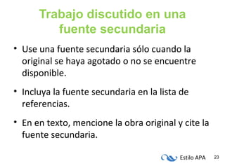 Estilo APA 23
Trabajo discutido en una
fuente secundaria
• Use una fuente secundaria sólo cuando la
original se haya agotado o no se encuentre
disponible.
• Incluya la fuente secundaria en la lista de
referencias.
• En en texto, mencione la obra original y cite la
fuente secundaria.
 