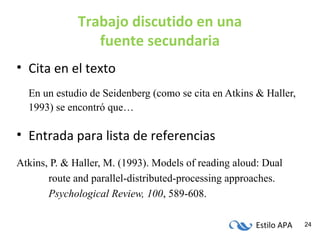 Estilo APA 24
Trabajo discutido en una
fuente secundaria
• Cita en el texto
En un estudio de Seidenberg (como se cita en Atkins & Haller,
1993) se encontró que…
• Entrada para lista de referencias
Atkins, P. & Haller, M. (1993). Models of reading aloud: Dual
route and parallel-distributed-processing approaches.
Psychological Review, 100, 589-608.
 