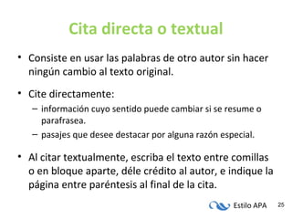 Estilo APA 25
Cita directa o textual
• Consiste en usar las palabras de otro autor sin hacer
ningún cambio al texto original.
• Cite directamente:
– información cuyo sentido puede cambiar si se resume o
parafrasea.
– pasajes que desee destacar por alguna razón especial.
• Al citar textualmente, escriba el texto entre comillas
o en bloque aparte, déle crédito al autor, e indique la
página entre paréntesis al final de la cita.
 