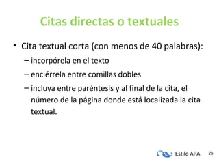 Estilo APA 26
Citas directas o textuales
• Cita textual corta (con menos de 40 palabras):
– incorpórela en el texto
– enciérrela entre comillas dobles
– incluya entre paréntesis y al final de la cita, el
número de la página donde está localizada la cita
textual.
 