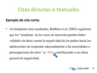 Estilo APA 27
Citas directas o textuales
Ejemplo de cita corta:
• Al interpretar estos resultados, Robbins et al. (2003) sugirieron
que los “terapistas en los casos de deserción pueden haber
validado sin darse cuenta la negatividad de los padres hacia los
adolescentes sin responder adecuadamente a las necesidades o
preocupaciones de éstos” (p. 541), contribuyendo a un clima
general de negatividad.
 