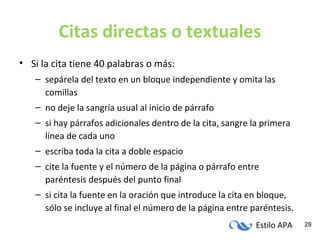 Estilo APA 28
Citas directas o textuales
• Si la cita tiene 40 palabras o más:
– sepárela del texto en un bloque independiente y omita las
comillas
– no deje la sangría usual al inicio de párrafo
– si hay párrafos adicionales dentro de la cita, sangre la primera
línea de cada uno
– escriba toda la cita a doble espacio
– cite la fuente y el número de la página o párrafo entre
paréntesis después del punto final
– si cita la fuente en la oración que introduce la cita en bloque,
sólo se incluye al final el número de la página entre paréntesis.
 