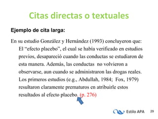Estilo APA 29
Citas directas o textuales
Ejemplo de cita larga:
En su estudio González y Hernández (1993) concluyeron que:
El “efecto placebo”, el cual se había verificado en estudios
previos, desapareció cuando las conductas se estudiaron de
esta manera. Además, las conductas no volvieron a
observarse, aun cuando se administraron las drogas reales.
Los primeros estudios (e.g., Abdullah, 1984; Fox, 1979)
resultaron claramente prematuros en atribuirle estos
resultados al efecto placebo. (p. 276)
 