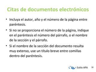 Estilo APA 30
Citas de documentos electrónicos
• Incluya el autor, año y el número de la página entre
paréntesis.
• Si no se proporciona el número de la página, indique
en el paréntesis el número del párrafo, o el nombre
de la sección y el párrafo.
• Si el nombre de la sección del documento resulta
muy extenso, use un título breve entre comillas
dentro del paréntesis.
 