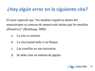 Estilo APA 33
¿Hay algún error en la siguiente cita?
El autor especuló que “los modelos negativos dentro del
autoconcepto se conocen de manera más íntima que los modelos
afirmativos” (Brinthaup, 2008).
a. La cita es correcta.
b. La cita textual debe ir en bloque.
c. Las comillas no son necesarias.
d. Se debe citar un número de página.
 