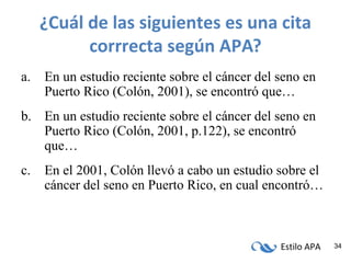 Estilo APA 34
¿Cuál de las siguientes es una cita
corrrecta según APA?
a. En un estudio reciente sobre el cáncer del seno en
Puerto Rico (Colón, 2001), se encontró que…
b. En un estudio reciente sobre el cáncer del seno en
Puerto Rico (Colón, 2001, p.122), se encontró
que…
c. En el 2001, Colón llevó a cabo un estudio sobre el
cáncer del seno en Puerto Rico, en cual encontró…
 