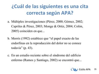 Estilo APA 35
¿Cuál de las siguientes es una cita
correcta según APA?
a. Múltiples investigaciones (Pérez, 2000; Gómez, 2002;
Capriles & Pérez, 2003; Monge & Ortiz, 2004; Colón,
2005) coinciden en que...
b. Morris (1992) establece que “el papel exacto de las
endorfinas en la reproducción del dolor no se conoce
todavía” (p. 43).
c. En un estudio reciente sobre el síndrome del edificio
enfermo (Ramos y Santiago, 2002) se encontró que...
 