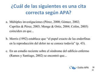 Estilo APA 36
36
¿Cuál de las siguientes es una cita
correcta según APA?
a. Múltiples investigaciones (Pérez, 2000; Gómez, 2002;
Capriles & Pérez, 2003; Monge & Ortiz, 2004; Colón, 2005)
coinciden en que...
b. Morris (1992) establece que “el papel exacto de las endorfinas
en la reproducción del dolor no se conoce todavía” (p. 43).
c. En un estudio reciente sobre el síndrome del edificio enfermo
(Ramos y Santiago, 2002) se encontró que...
 