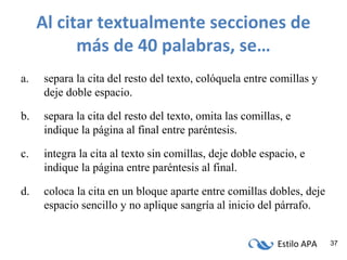 Estilo APA 37
Al citar textualmente secciones de
más de 40 palabras, se…
a. separa la cita del resto del texto, colóquela entre comillas y
deje doble espacio.
b. separa la cita del resto del texto, omita las comillas, e
indique la página al final entre paréntesis.
c. integra la cita al texto sin comillas, deje doble espacio, e
indique la página entre paréntesis al final.
d. coloca la cita en un bloque aparte entre comillas dobles, deje
espacio sencillo y no aplique sangría al inicio del párrafo.
 