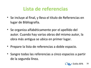 Estilo APA 39
Lista de referencias
• Se incluye al final, y lleva el título de Referencias en
lugar de Bibliografía.
• Se organiza alfabéticamente por el apellido del
autor. Cuando hay varias obras del mismo autor, la
obra más antigua se ubica en primer lugar.
• Prepare la lista de referencias a doble espacio.
• Sangre todas las referencias a cinco espacios a partir
de la segunda línea.
 
