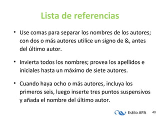 Estilo APA 40
Lista de referencias
• Use comas para separar los nombres de los autores;
con dos o más autores utilice un signo de &, antes
del último autor.
• Invierta todos los nombres; provea los apellidos e
iniciales hasta un máximo de siete autores.
• Cuando haya ocho o más autores, incluya los
primeros seis, luego inserte tres puntos suspensivos
y añada el nombre del último autor.
 