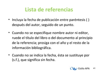 Estilo APA 41
Lista de referencias
• Incluya la fecha de publicación entre paréntesis ( )
después del autor, seguido de un punto.
• Cuando no se especifique nombre autor ni editor,
ruede el título del libro o del documento al principio
de la referencia; prosiga con el año y el resto de la
información bibliográfica.
• Cuando no se indica la fecha, ésta se sustituye por
(s.f.), que significa sin fecha.
 