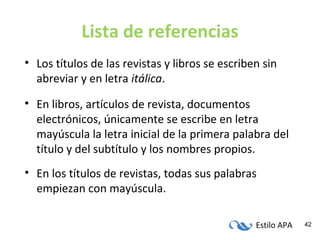 Estilo APA 42
Lista de referencias
• Los títulos de las revistas y libros se escriben sin
abreviar y en letra itálica.
• En libros, artículos de revista, documentos
electrónicos, únicamente se escribe en letra
mayúscula la letra inicial de la primera palabra del
título y del subtítulo y los nombres propios.
• En los títulos de revistas, todas sus palabras
empiezan con mayúscula.
 
