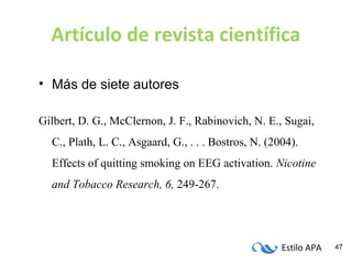 Estilo APA 47
Artículo de revista científica
• Más de siete autores
Gilbert, D. G., McClernon, J. F., Rabinovich, N. E., Sugai,
C., Plath, L. C., Asgaard, G., . . . Bostros, N. (2004).
Effects of quitting smoking on EEG activation. Nicotine
and Tobacco Research, 6, 249-267.
 