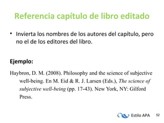Estilo APA 52
Referencia capítulo de libro editado
• Invierta los nombres de los autores del capítulo, pero
no el de los editores del libro.
Ejemplo:
Haybron, D. M. (2008). Philosophy and the science of subjective
well-being. En M. Eid & R. J. Larsen (Eds.), The science of
subjective well-being (pp. 17-43). New York, NY: Gilford
Press.
 
