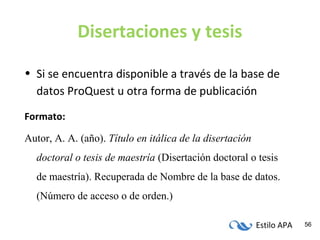 Estilo APA 56
Disertaciones y tesis
• Si se encuentra disponible a través de la base de
datos ProQuest u otra forma de publicación
Formato:
Autor, A. A. (año). Título en itálica de la disertación
doctoral o tesis de maestría (Disertación doctoral o tesis
de maestría). Recuperada de Nombre de la base de datos.
(Número de acceso o de orden.)
 