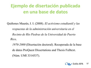 Estilo APA 57
Ejemplo de disertación publicada
en una base de datos
Quiñones Maurás, I. I. (2008). El activismo estudiantil y las
respuestas de la administración universitaria en el
Recinto de Río Piedras de la Universidad de Puerto
Rico,
1970-2000 (Disertación doctoral). Recuperada de la base
de datos ProQuest Dissertations and Thesis Fulltext.
(Núm. UMI 3314537).
 