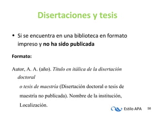 Estilo APA 58
Disertaciones y tesis
• Si se encuentra en una biblioteca en formato
impreso y no ha sido publicada
Formato:
Autor, A. A. (año). Título en itálica de la disertación
doctoral
o tesis de maestría (Disertación doctoral o tesis de
maestría no publicada). Nombre de la institución,
Localización.
 