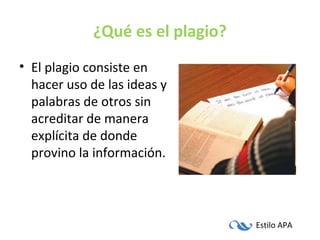 Estilo APA
¿Qué es el plagio?
• El plagio consiste en
hacer uso de las ideas y
palabras de otros sin
acreditar de manera
explícita de donde
provino la información.
 