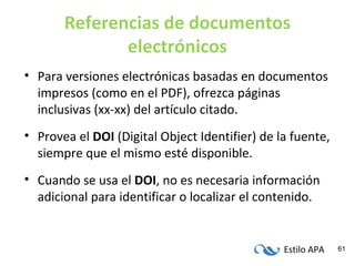 Estilo APA 61
Referencias de documentos
electrónicos
• Para versiones electrónicas basadas en documentos
impresos (como en el PDF), ofrezca páginas
inclusivas (xx-xx) del artículo citado.
• Provea el DOI (Digital Object Identifier) de la fuente,
siempre que el mismo esté disponible.
• Cuando se usa el DOI, no es necesaria información
adicional para identificar o localizar el contenido.
 