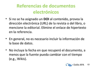 Estilo APA 63
Referencias de documentos
electrónicos
• Si no se ha asignado un DOI al contenido, provea la
dirección electrónica (URL) de la revista o del libro, o
mencione la editorial. Elimine el enlace de hipertexto
en la referencia.
• En general, no es necesario incluir la información de
la base de datos.
• No incluya la fecha en que recuperó el documento, a
menos que la fuente pueda cambiar con el tiempo
(e.g., Wikis).
 