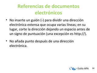 Estilo APA 64
Referencias de documentos
electrónicos
• No inserte un guión (-) para dividir una dirección
electrónica extensa que ocupa varias líneas; en su
lugar, corte la dirección dejando un espacio antes de
un signo de puntuación (una excepción es http://).
• No añada punto después de una dirección
electrónica.
 