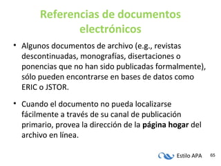 Estilo APA 65
Referencias de documentos
electrónicos
• Algunos documentos de archivo (e.g., revistas
descontinuadas, monografías, disertaciones o
ponencias que no han sido publicadas formalmente),
sólo pueden encontrarse en bases de datos como
ERIC o JSTOR.
• Cuando el documento no pueda localizarse
fácilmente a través de su canal de publicación
primario, provea la dirección de la página hogar del
archivo en línea.
 