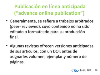 Estilo APA 68
Publicación en línea anticipada
(“advance online publication”)
• Generalmente, se refiere a trabajos arbitrados
(peer- reviewed), cuyo contenido no ha sido
editado o formateado para su producción
final.
• Algunas revistas ofrecen versiones anticipadas
de sus artículos, con un DOI, antes de
asignarles volumen, ejemplar y número de
páginas.
 