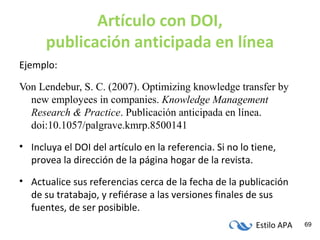 Estilo APA 69
Artículo con DOI,
publicación anticipada en línea
Ejemplo:
Von Lendebur, S. C. (2007). Optimizing knowledge transfer by
new employees in companies. Knowledge Management
Research & Practice. Publicación anticipada en línea.
doi:10.1057/palgrave.kmrp.8500141
• Incluya el DOI del artículo en la referencia. Si no lo tiene,
provea la dirección de la página hogar de la revista.
• Actualice sus referencias cerca de la fecha de la publicación
de su tratabajo, y refiérase a las versiones finales de sus
fuentes, de ser posibible.
 