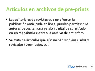 Estilo APA 70
Artículos en archivos de pre-prints
• Las editoriales de revistas que no ofrecen la
publicación anticipada en línea, pueden permitir que
autores depositen una versión digital de su artículo
en un repositorio externo, o archivo de pre-prints.
• Se trata de artículos que aún no han sido evaluados y
revisados (peer-reviewed).
 