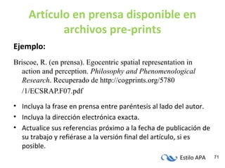 Estilo APA 71
Artículo en prensa disponible en
archivos pre-prints
Ejemplo:
Briscoe, R. (en prensa). Egocentric spatial representation in
action and perception. Philosophy and Phenomenological
Research. Recuperado de http://cogprints.org/5780
/1/ECSRAP.F07.pdf
• Incluya la frase en prensa entre paréntesis al lado del autor.
• Incluya la dirección electrónica exacta.
• Actualice sus referencias próximo a la fecha de publicación de
su trabajo y refiérase a la versión final del artículo, si es
posible.
 