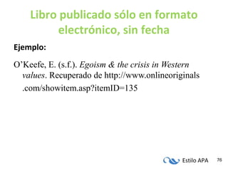 Estilo APA 76
Libro publicado sólo en formato
electrónico, sin fecha
Ejemplo:
O’Keefe, E. (s.f.). Egoism & the crisis in Western
values. Recuperado de http://www.onlineoriginals
.com/showitem.asp?itemID=135
 